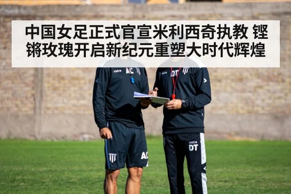 中国女足正式官宣米利西奇执教 铿锵玫瑰开启新纪元重塑大时代辉煌