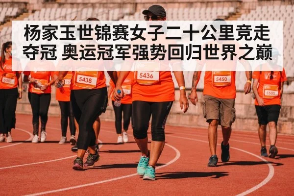 杨家玉世锦赛女子二十公里竞走夺冠 奥运冠军强势回归世界之巅