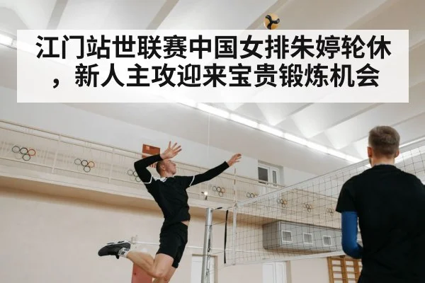 江门站世联赛中国女排朱婷轮休，新人主攻迎来宝贵锻炼机会